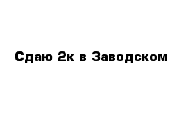 Сдаю 2к в Заводском